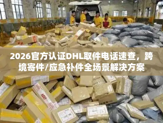 2026官方认证DHL取件电话速查，跨境寄件/应急补件全场景解决方案