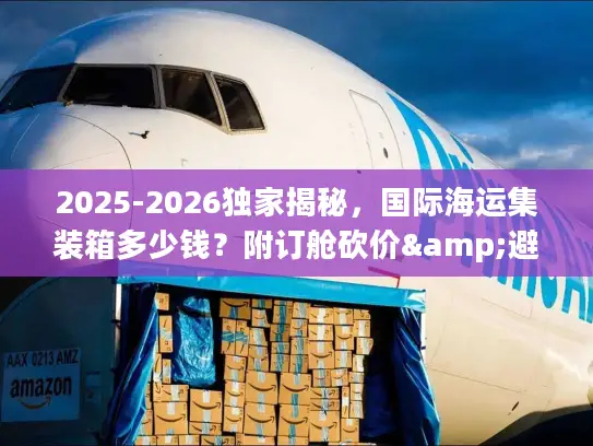 2025-2026独家揭秘，国际海运集装箱多少钱？附订舱砍价&避坑全攻略