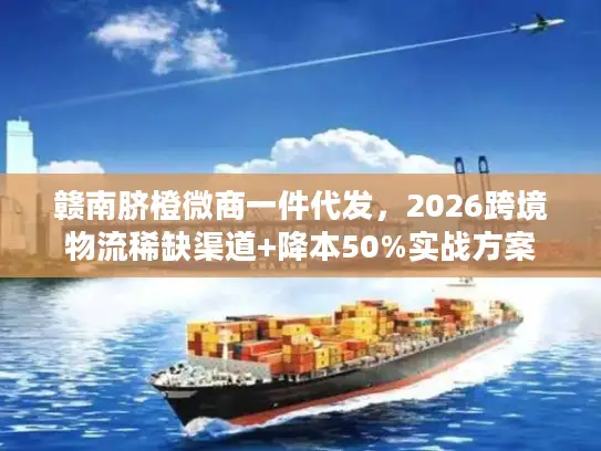 赣南脐橙微商一件代发，2026跨境物流稀缺渠道+降本50%实战方案