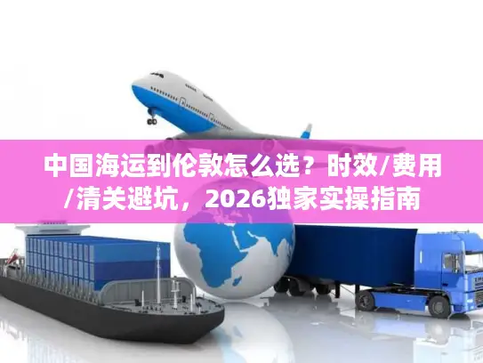 中国海运到伦敦怎么选？时效/费用/清关避坑，2026独家实操指南