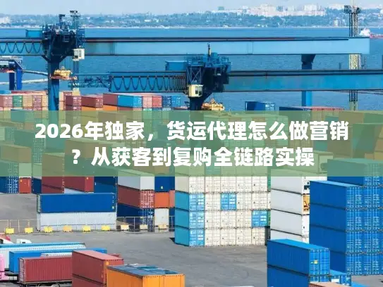 2026年独家，货运代理怎么做营销？从获客到复购全链路实操