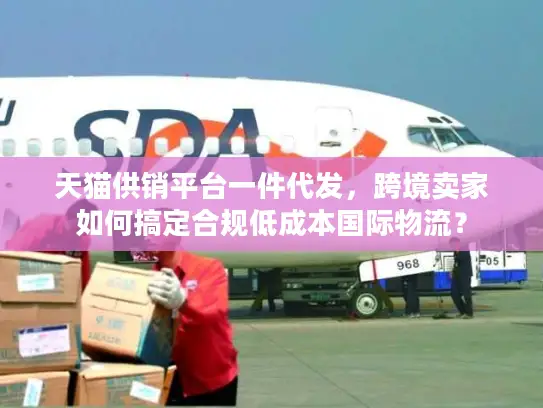 天猫供销平台一件代发，跨境卖家如何搞定合规低成本国际物流？