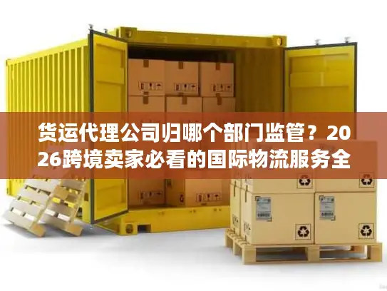 货运代理公司归哪个部门监管？2026跨境卖家必看的国际物流服务全指南