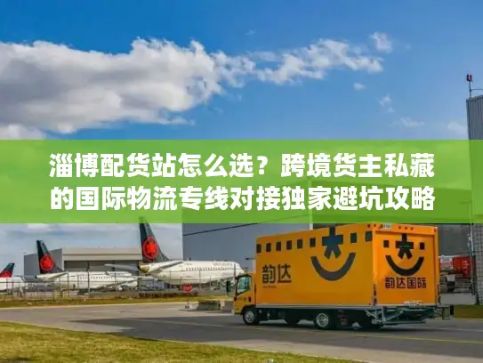 淄博配货站怎么选？跨境货主私藏的国际物流专线对接独家避坑攻略