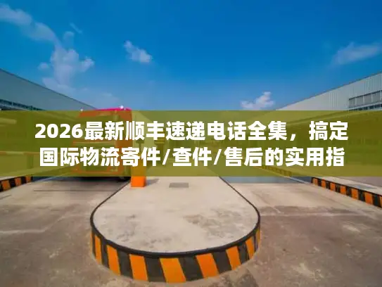 2026最新顺丰速递电话全集，搞定国际物流寄件/查件/售后的实用指南
