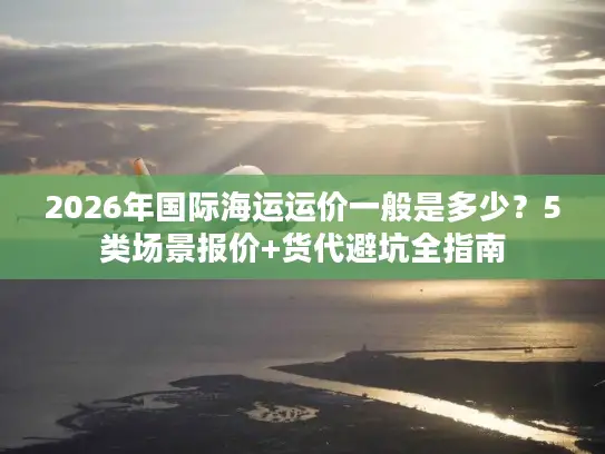 2026年国际海运运价一般是多少？5类场景报价+货代避坑全指南
