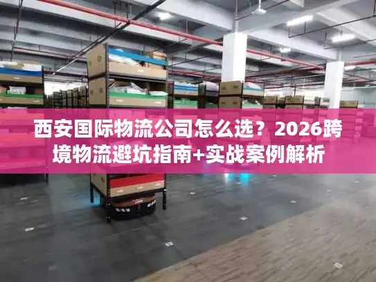 西安国际物流公司怎么选？2026跨境物流避坑指南+实战案例解析