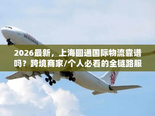 2026最新，上海圆通国际物流靠谱吗？跨境商家/个人必看的全链路服务指南