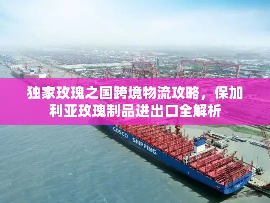 独家玫瑰之国跨境物流攻略，保加利亚玫瑰制品进出口全解析