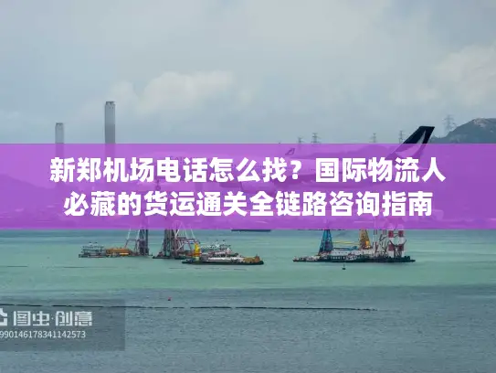 新郑机场电话怎么找？国际物流人必藏的货运通关全链路咨询指南