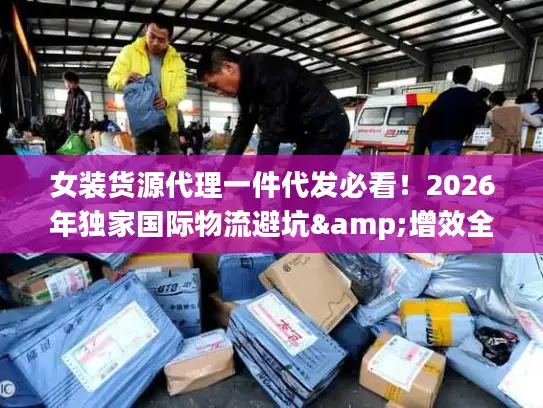 女装货源代理一件代发必看！2026年独家国际物流避坑&增效全攻略