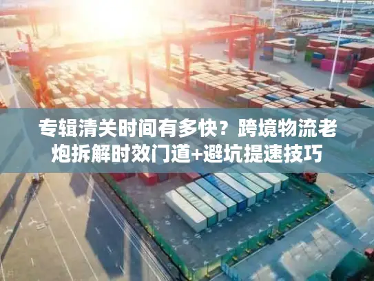 专辑清关时间有多快？跨境物流老炮拆解时效门道+避坑提速技巧