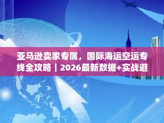 亚马逊卖家专属，国际海运空运专线全攻略｜2026最新数据+实战避坑