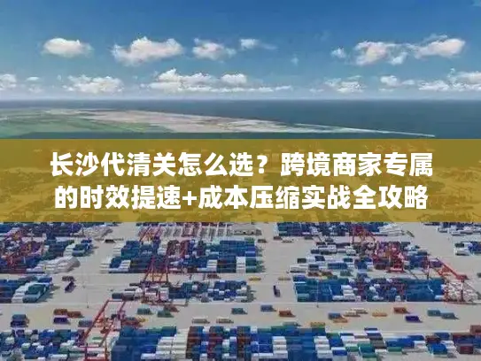 长沙代清关怎么选？跨境商家专属的时效提速+成本压缩实战全攻略