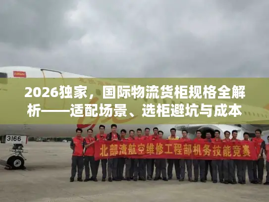 2026独家，国际物流货柜规格全解析——适配场景、选柜避坑与成本优化指南