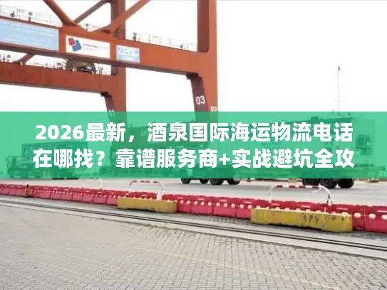 2026最新，酒泉国际海运物流电话在哪找？靠谱服务商+实战避坑全攻略