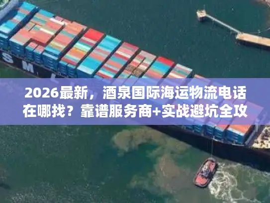 2026最新，酒泉国际海运物流电话在哪找？靠谱服务商+实战避坑全攻略