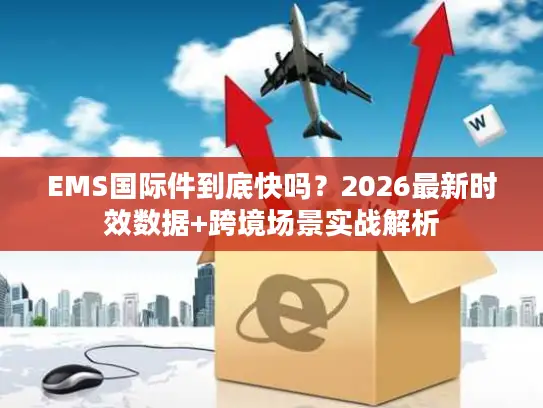 EMS国际件到底快吗？2026最新时效数据+跨境场景实战解析