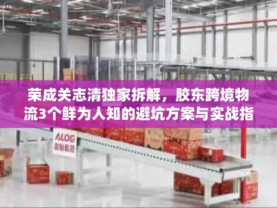 荣成关志清独家拆解，胶东跨境物流3个鲜为人知的避坑方案与实战指南