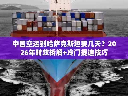 中国空运到哈萨克斯坦要几天？2026年时效拆解+冷门提速技巧