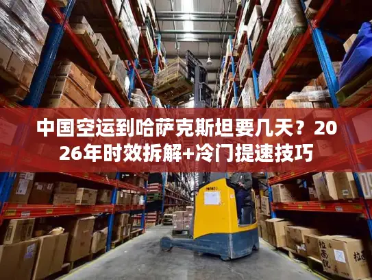 中国空运到哈萨克斯坦要几天？2026年时效拆解+冷门提速技巧