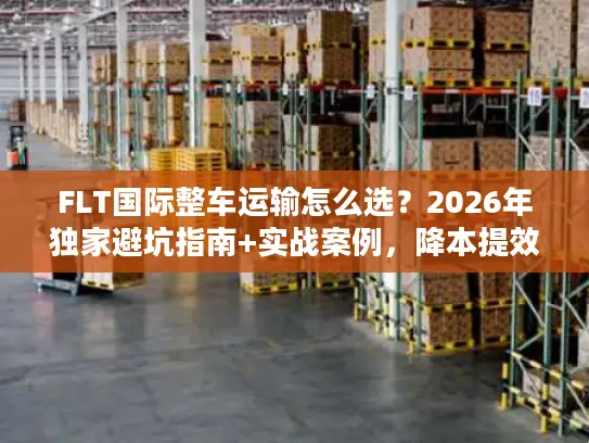 FLT国际整车运输怎么选？2026年独家避坑指南+实战案例，降本提效一步到位