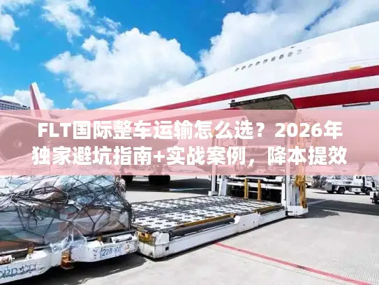 FLT国际整车运输怎么选？2026年独家避坑指南+实战案例，降本提效一步到位