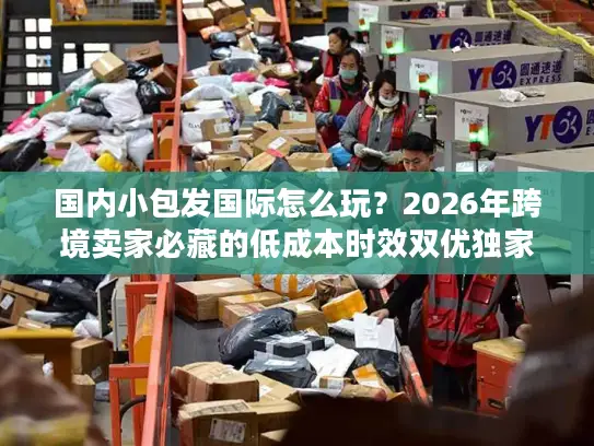 国内小包发国际怎么玩？2026年跨境卖家必藏的低成本时效双优独家指南