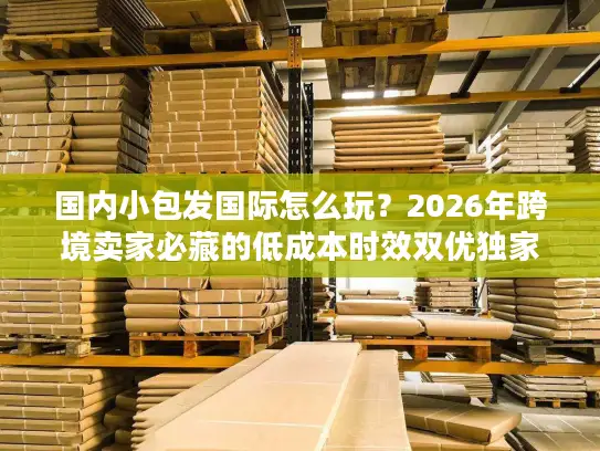 国内小包发国际怎么玩？2026年跨境卖家必藏的低成本时效双优独家指南