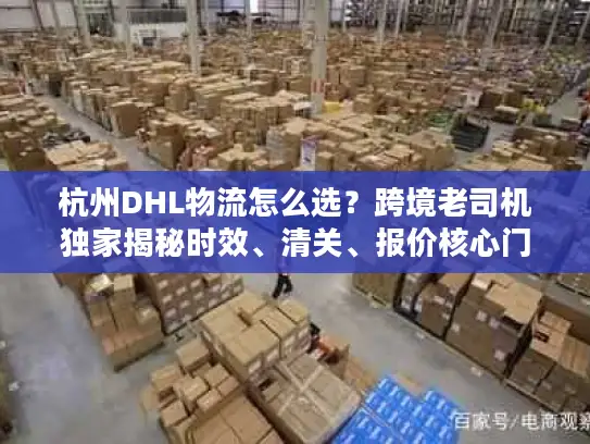 杭州DHL物流怎么选？跨境老司机独家揭秘时效、清关、报价核心门道