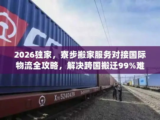 2026独家，寮步搬家服务对接国际物流全攻略，解决跨国搬迁99%难题