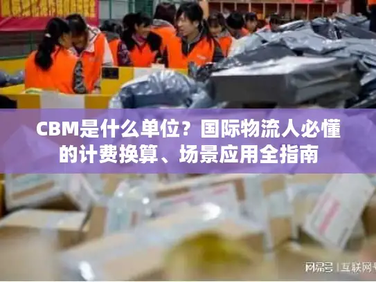 CBM是什么单位？国际物流人必懂的计费换算、场景应用全指南