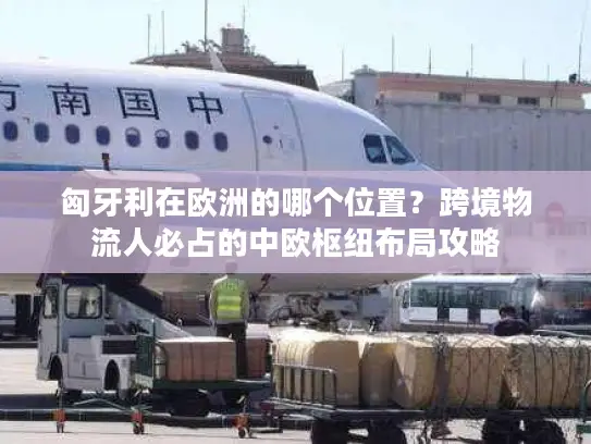 匈牙利在欧洲的哪个位置？跨境物流人必占的中欧枢纽布局攻略