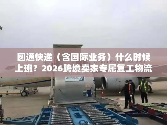 圆通快递（含国际业务）什么时候上班？2026跨境卖家专属复工物流时效指南