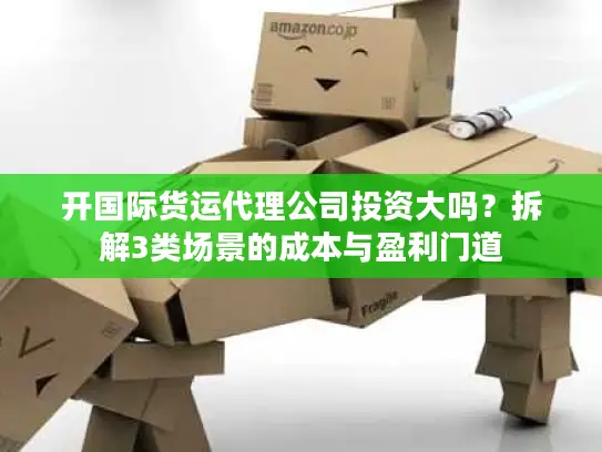 开国际货运代理公司投资大吗？拆解3类场景的成本与盈利门道
