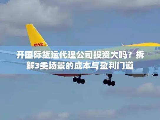 开国际货运代理公司投资大吗？拆解3类场景的成本与盈利门道