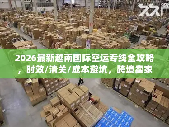 2026最新越南国际空运专线全攻略，时效/清关/成本避坑，跨境卖家必藏