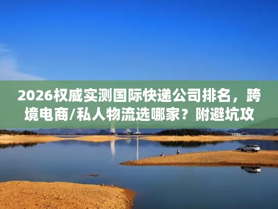 2026权威实测国际快递公司排名，跨境电商/私人物流选哪家？附避坑攻略