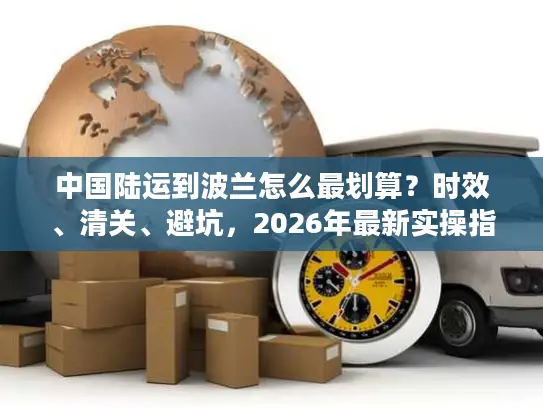 中国陆运到波兰怎么最划算？时效、清关、避坑，2026年最新实操指南