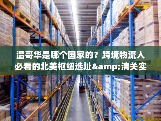 温哥华是哪个国家的？跨境物流人必看的北美枢纽选址&清关实操指南