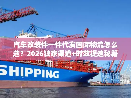 汽车改装件一件代发国际物流怎么选？2026独家渠道+时效提速秘籍