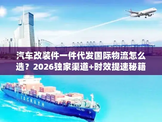 汽车改装件一件代发国际物流怎么选？2026独家渠道+时效提速秘籍