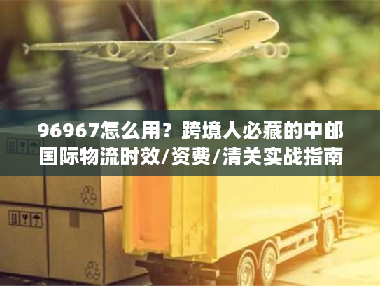 96967怎么用?跨境人必藏的中邮国际物流时效/资费/清关实战指南 96967怎么用?跨境人必藏的中邮国际物流时效/资费/清关实战指南