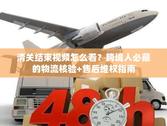 清关结束视频怎么看？跨境人必藏的物流核验+售后维权指南