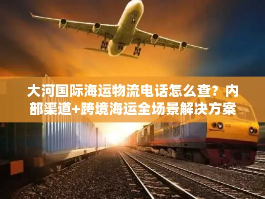 大河国际海运物流电话怎么查？内部渠道+跨境海运全场景解决方案