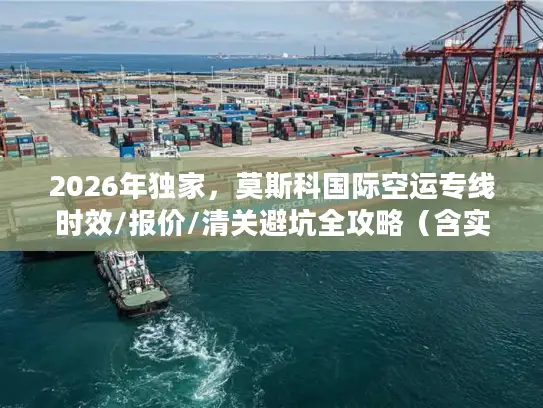 2026年独家，莫斯科国际空运专线时效/报价/清关避坑全攻略（含实战案例）