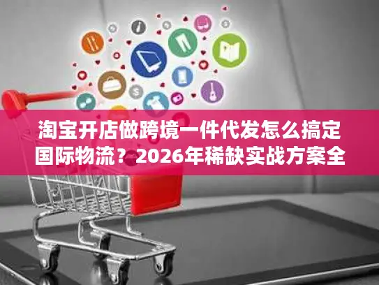 淘宝开店做跨境一件代发怎么搞定国际物流？2026年稀缺实战方案全解析