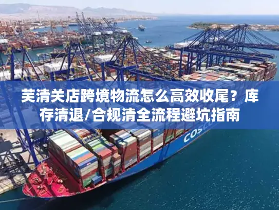 芙清关店跨境物流怎么高效收尾?库存清退/合规清全流程避坑指南 芙清关店跨境物流怎么高效收尾?库存清退/合规清全流程避坑指南