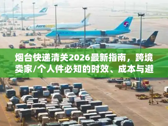 烟台快递清关2026最新指南，跨境卖家/个人件必知的时效、成本与避坑门道