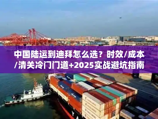 中国陆运到迪拜怎么选？时效/成本/清关冷门门道+2025实战避坑指南